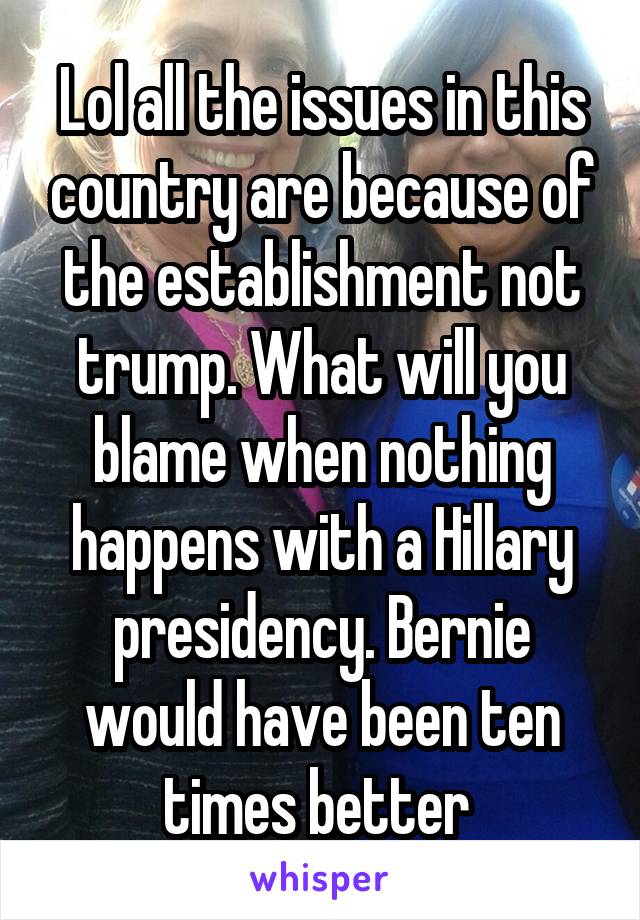 Lol all the issues in this country are because of the establishment not trump. What will you blame when nothing happens with a Hillary presidency. Bernie would have been ten times better 