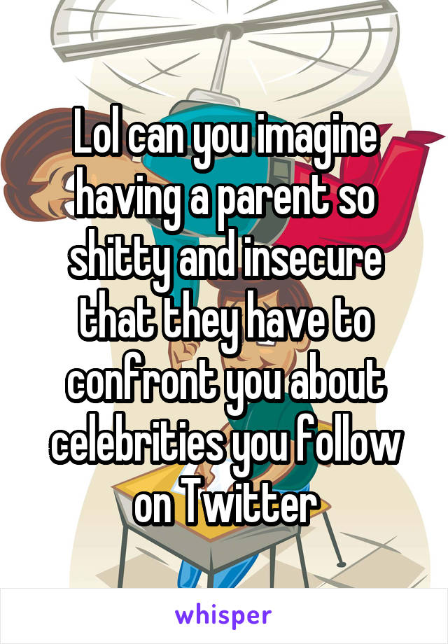 Lol can you imagine having a parent so shitty and insecure that they have to confront you about celebrities you follow on Twitter