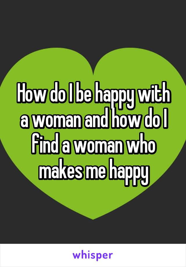 How do I be happy with a woman and how do I find a woman who makes me happy