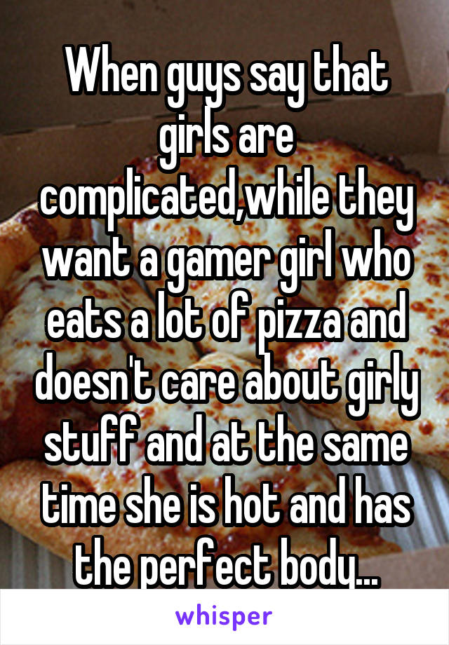 When guys say that girls are complicated,while they want a gamer girl who eats a lot of pizza and doesn't care about girly stuff and at the same time she is hot and has the perfect body...