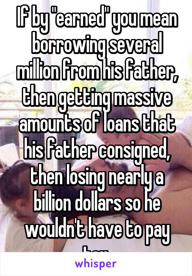 If by "earned" you mean borrowing several million from his father, then getting massive amounts of loans that his father consigned, then losing nearly a billion dollars so he wouldn't have to pay tax.