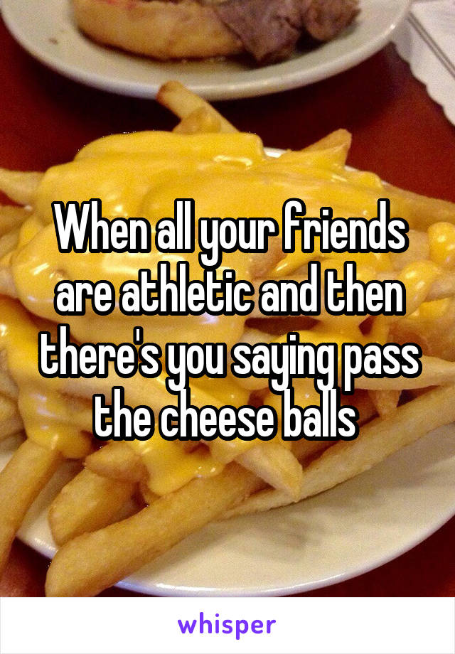 When all your friends are athletic and then there's you saying pass the cheese balls 