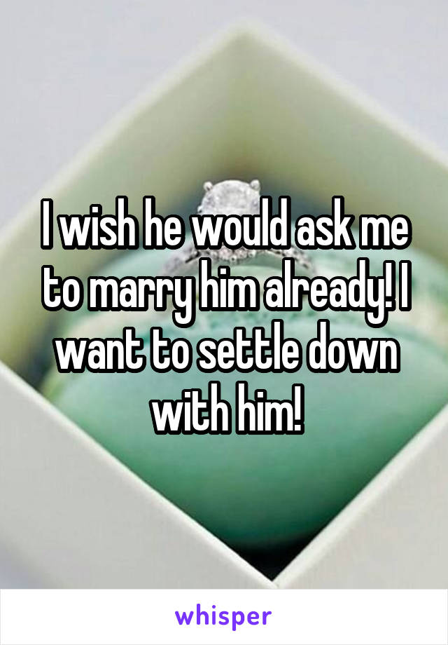 I wish he would ask me to marry him already! I want to settle down with him!