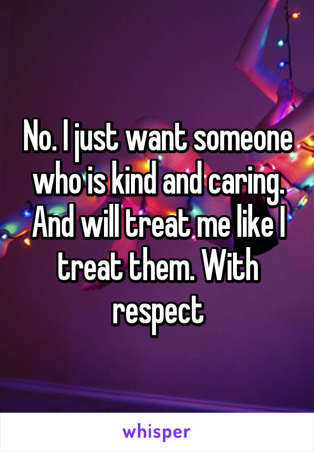 No. I just want someone who is kind and caring. And will treat me like I treat them. With respect