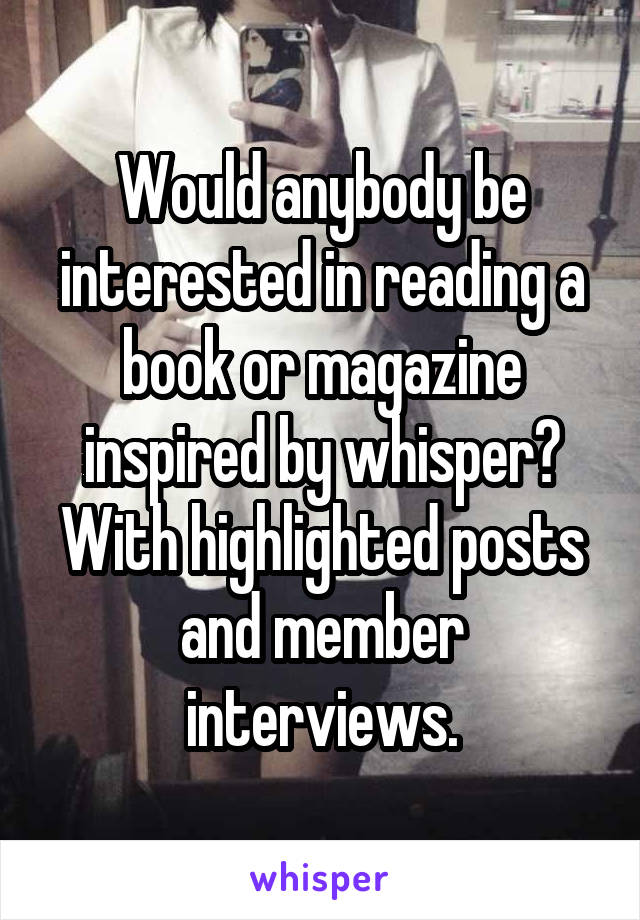 Would anybody be interested in reading a book or magazine inspired by whisper? With highlighted posts and member interviews.