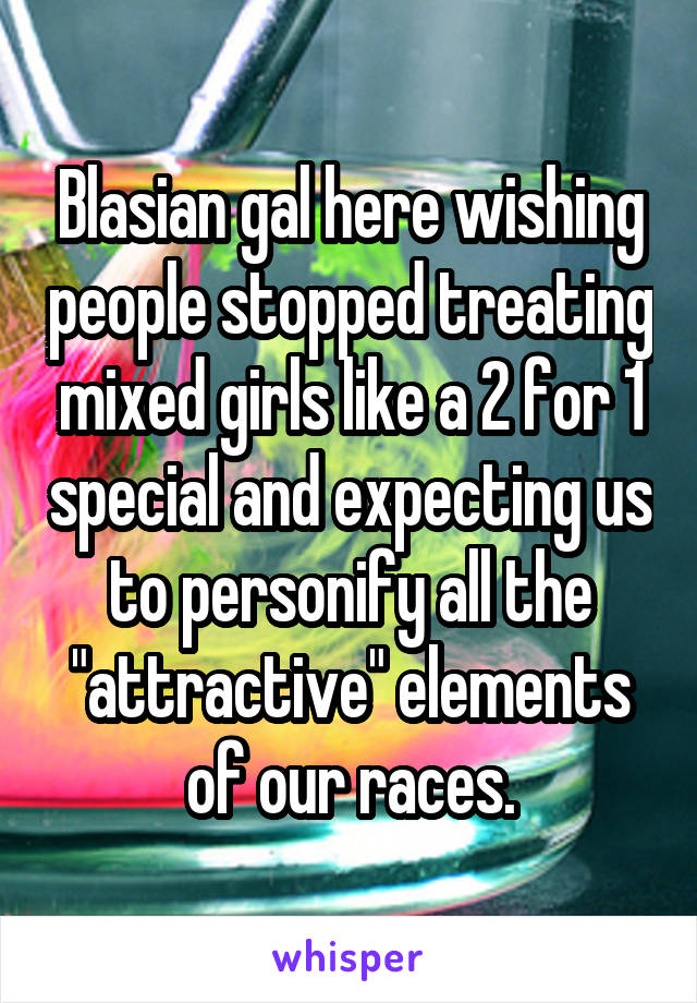 Blasian gal here wishing people stopped treating mixed girls like a 2 for 1 special and expecting us to personify all the "attractive" elements of our races.