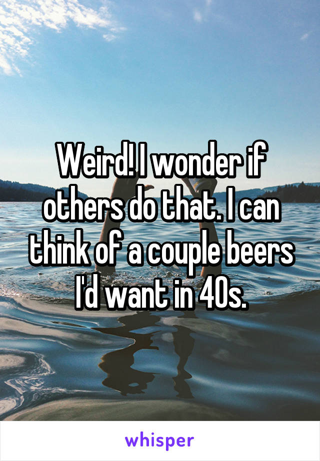 Weird! I wonder if others do that. I can think of a couple beers I'd want in 40s.