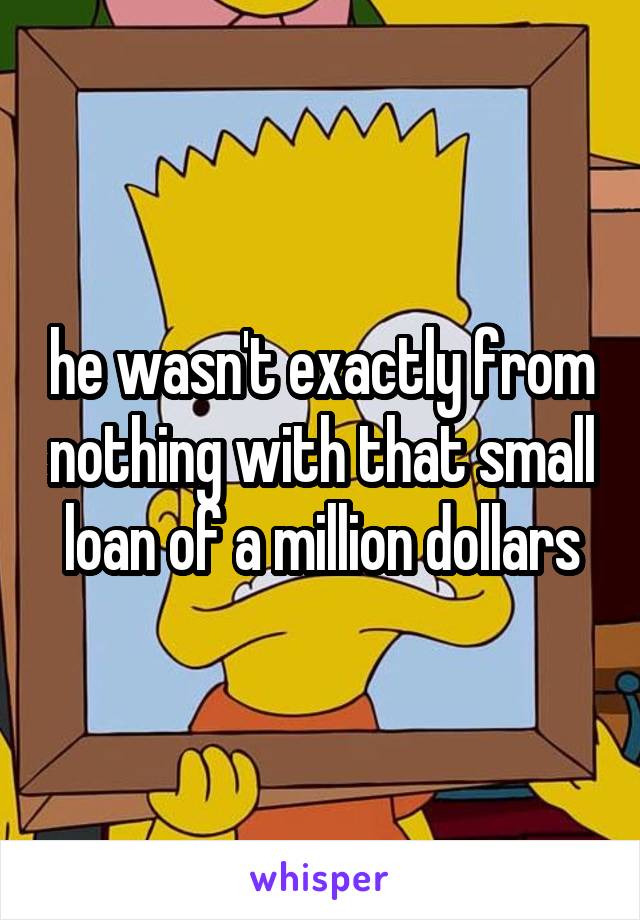 he wasn't exactly from nothing with that small loan of a million dollars