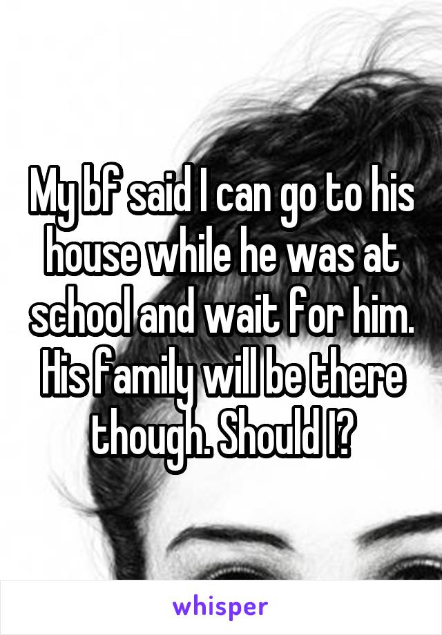 My bf said I can go to his house while he was at school and wait for him. His family will be there though. Should I?