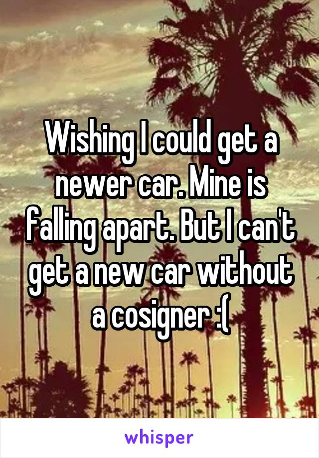 Wishing I could get a newer car. Mine is falling apart. But I can't get a new car without a cosigner :(