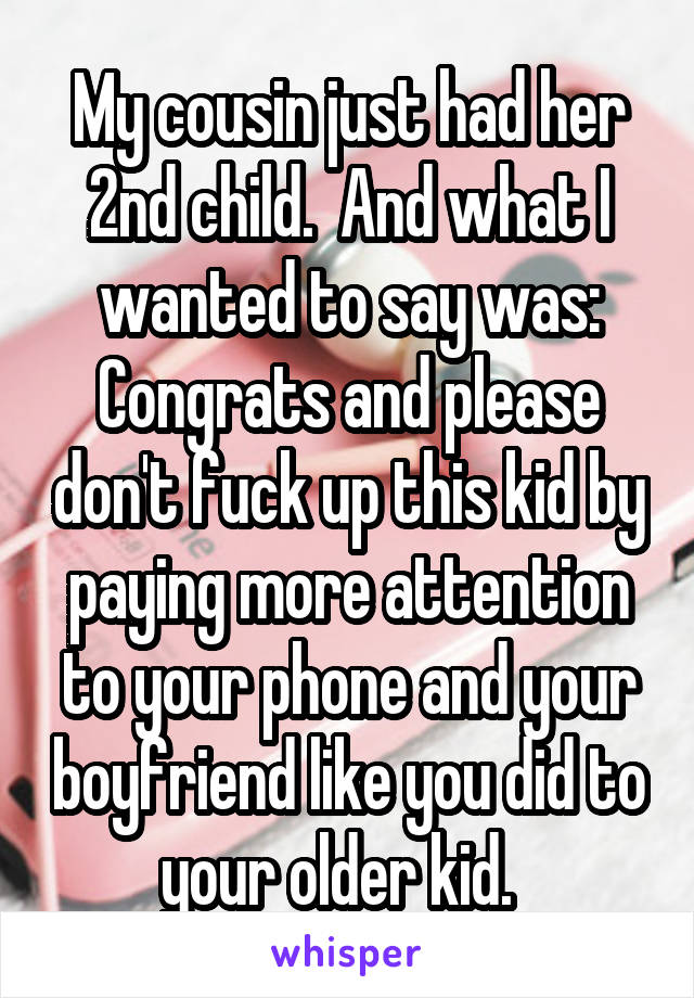 My cousin just had her 2nd child.  And what I wanted to say was: Congrats and please don't fuck up this kid by paying more attention to your phone and your boyfriend like you did to your older kid.  