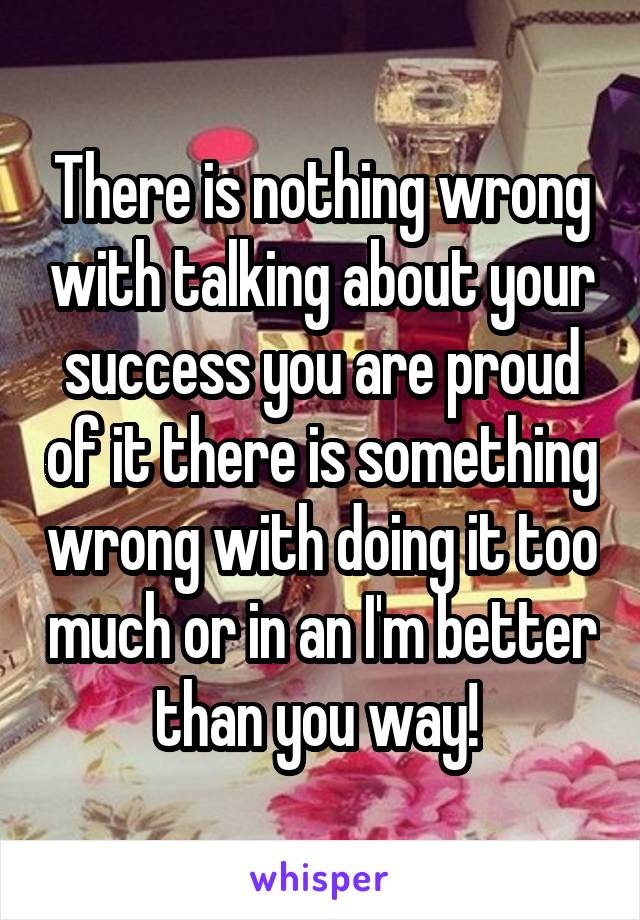 There is nothing wrong with talking about your success you are proud of it there is something wrong with doing it too much or in an I'm better than you way! 