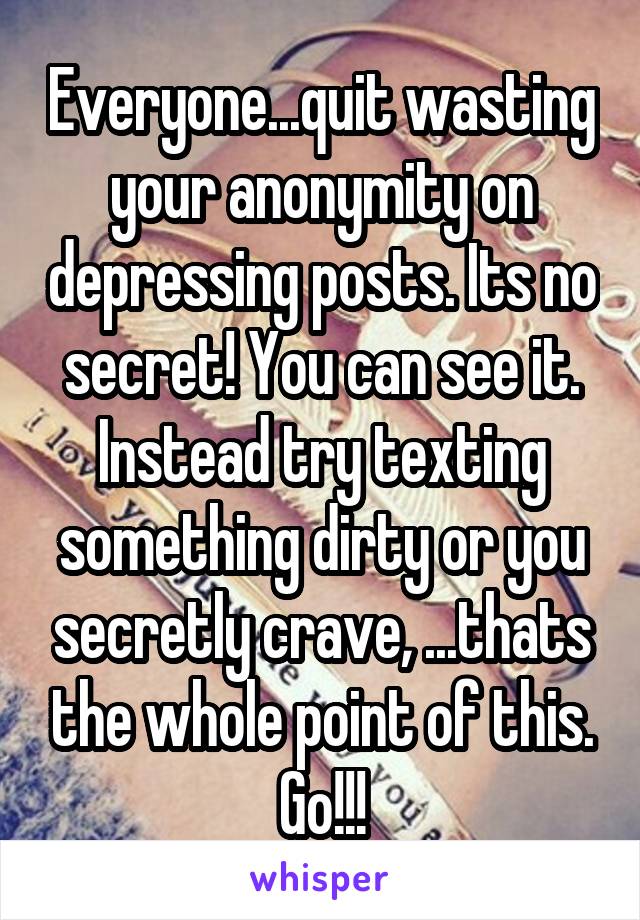 Everyone...quit wasting your anonymity on depressing posts. Its no secret! You can see it. Instead try texting something dirty or you secretly crave, ...thats the whole point of this. Go!!!