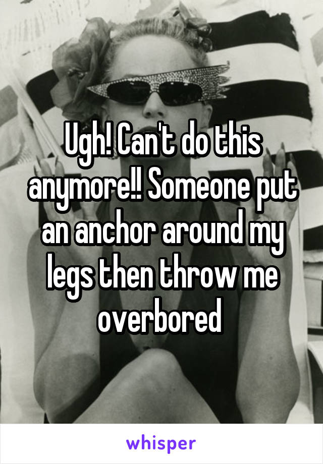 Ugh! Can't do this anymore!! Someone put an anchor around my legs then throw me overbored 