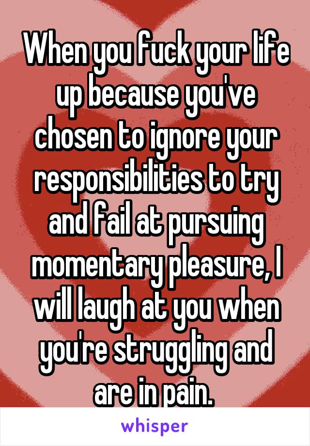 When you fuck your life up because you've chosen to ignore your responsibilities to try and fail at pursuing momentary pleasure, I will laugh at you when you're struggling and are in pain. 