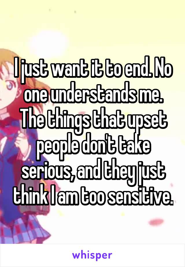 I just want it to end. No one understands me. The things that upset people don't take serious, and they just think I am too sensitive.