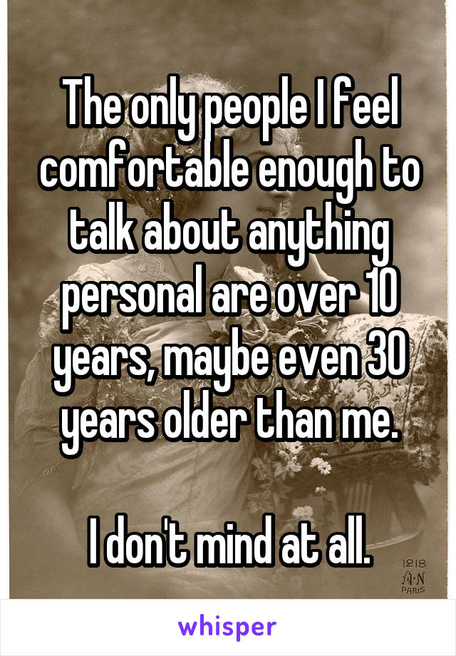 The only people I feel comfortable enough to talk about anything personal are over 10 years, maybe even 30 years older than me.

I don't mind at all.