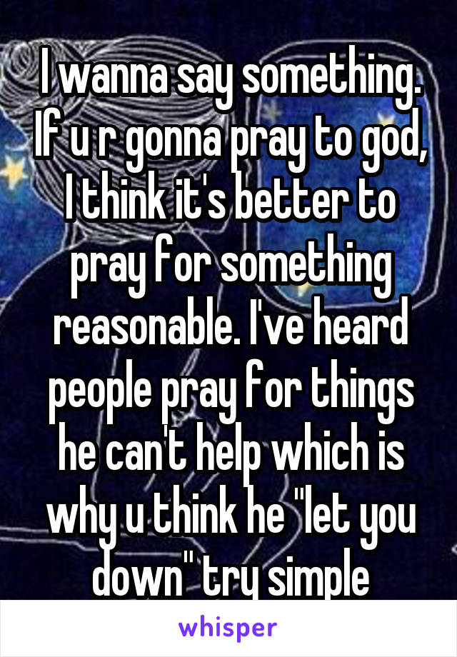 I wanna say something. If u r gonna pray to god, I think it's better to pray for something reasonable. I've heard people pray for things he can't help which is why u think he "let you down" try simple