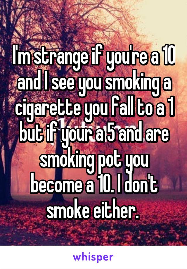 I'm strange if you're a 10 and I see you smoking a cigarette you fall to a 1 but if your a 5 and are smoking pot you become a 10. I don't smoke either. 