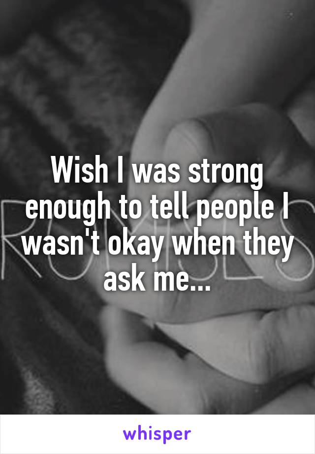 Wish I was strong enough to tell people I wasn't okay when they ask me...