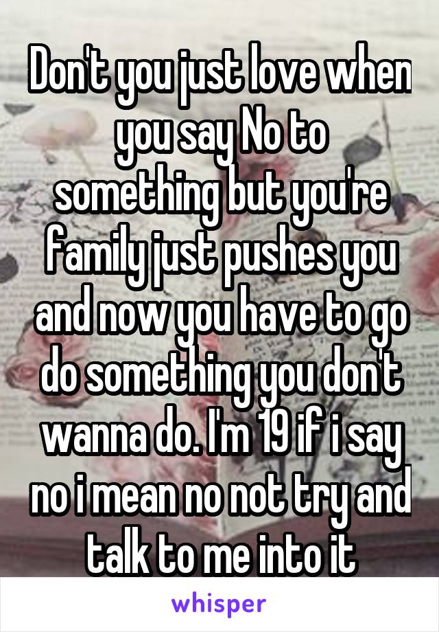 Don't you just love when you say No to something but you're family just pushes you and now you have to go do something you don't wanna do. I'm 19 if i say no i mean no not try and talk to me into it