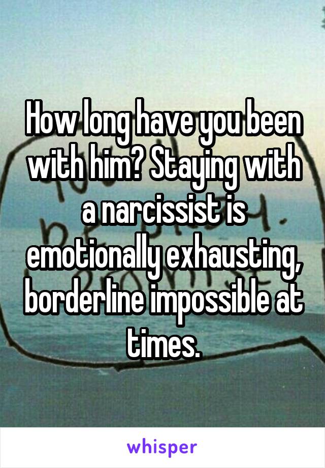 How long have you been with him? Staying with a narcissist is emotionally exhausting, borderline impossible at times.