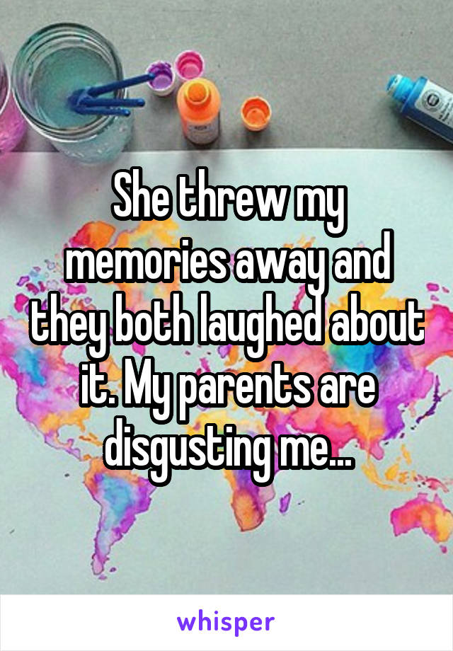 She threw my memories away and they both laughed about it. My parents are disgusting me...