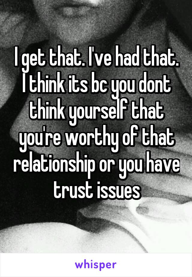 I get that. I've had that. I think its bc you dont think yourself that you're worthy of that relationship or you have trust issues
