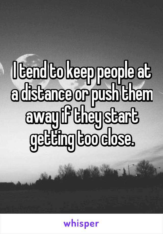 I tend to keep people at a distance or push them away if they start getting too close.
