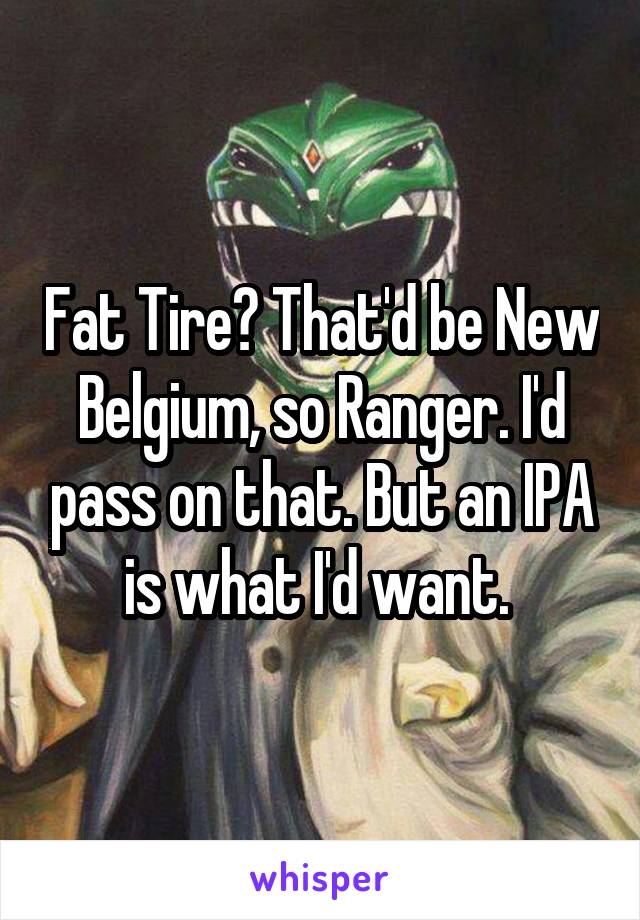 Fat Tire? That'd be New Belgium, so Ranger. I'd pass on that. But an IPA is what I'd want. 