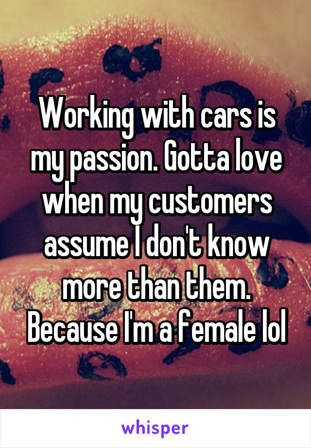 Working with cars is my passion. Gotta love when my customers assume I don't know more than them. Because I'm a female lol