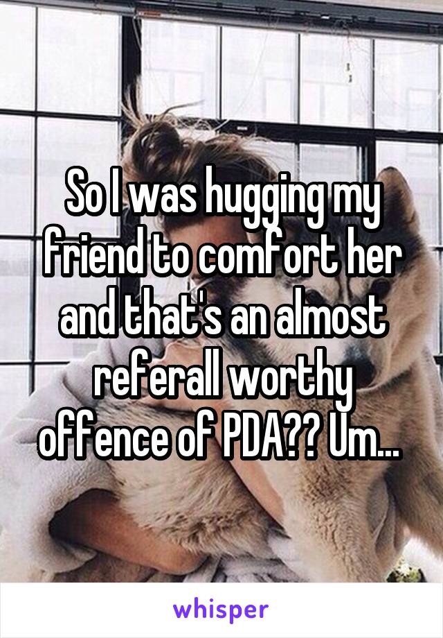 So I was hugging my friend to comfort her and that's an almost referall worthy offence of PDA?? Um... 