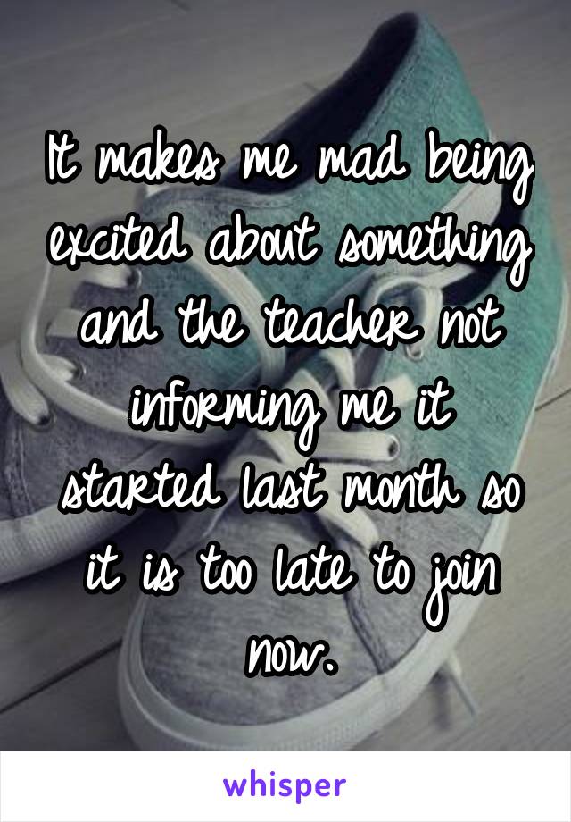 It makes me mad being excited about something and the teacher not informing me it started last month so it is too late to join now.