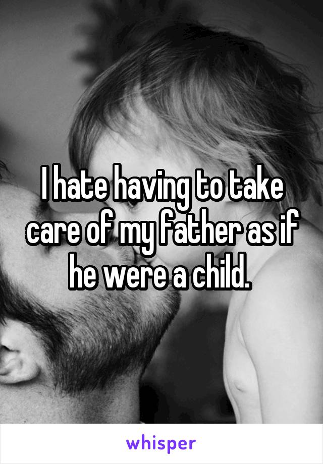 I hate having to take care of my father as if he were a child. 