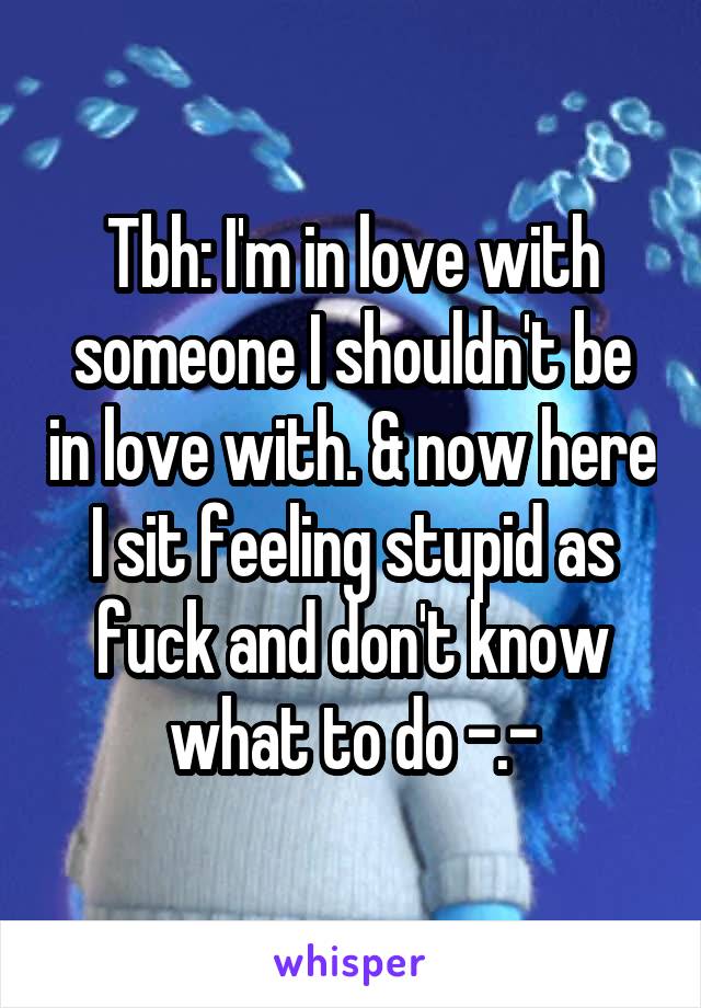 Tbh: I'm in love with someone I shouldn't be in love with. & now here I sit feeling stupid as fuck and don't know what to do -.-