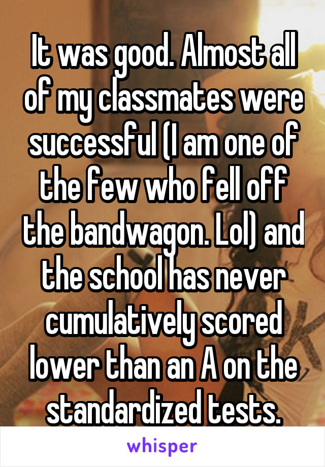 It was good. Almost all of my classmates were successful (I am one of the few who fell off the bandwagon. Lol) and the school has never cumulatively scored lower than an A on the standardized tests.