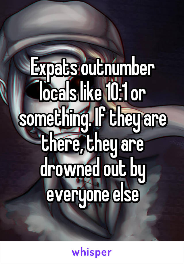 Expats outnumber locals like 10:1 or something. If they are there, they are drowned out by everyone else