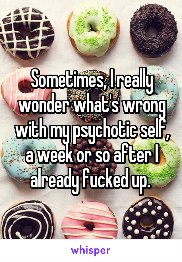 Sometimes, I really wonder what's wrong with my psychotic self, a week or so after I already fucked up. 