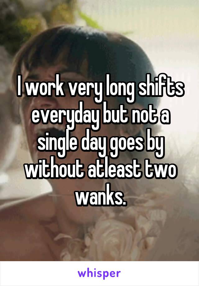 I work very long shifts everyday but not a single day goes by without atleast two wanks.