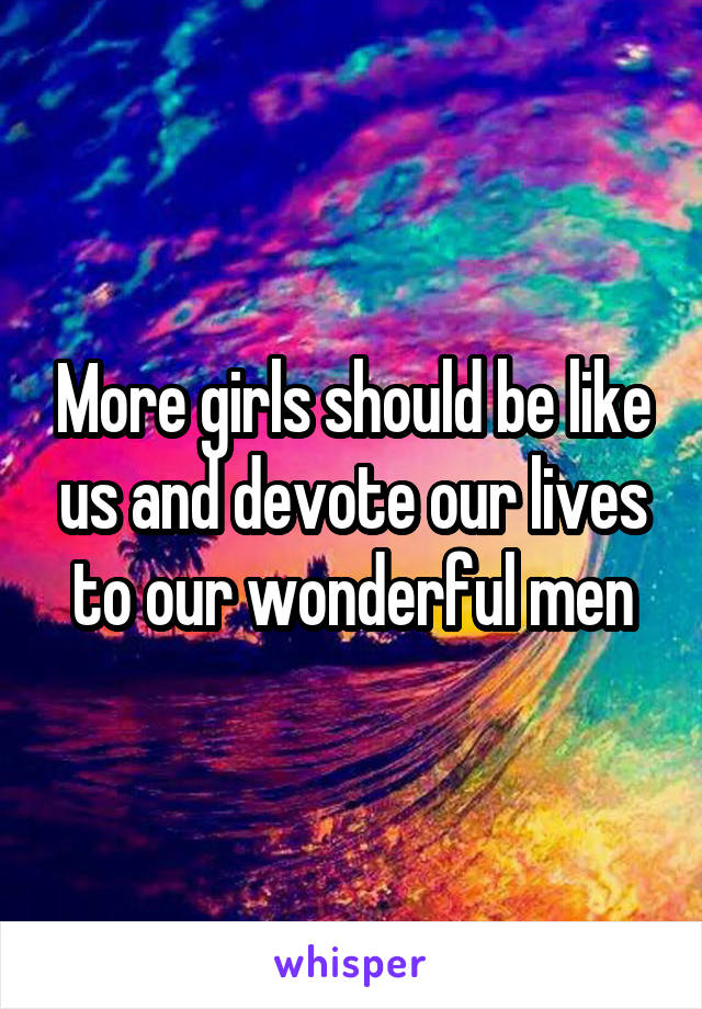 More girls should be like us and devote our lives to our wonderful men