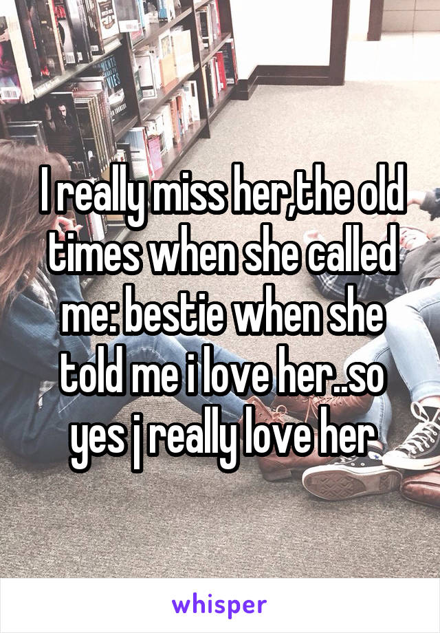 I really miss her,the old times when she called me: bestie when she told me i love her..so yes j really love her