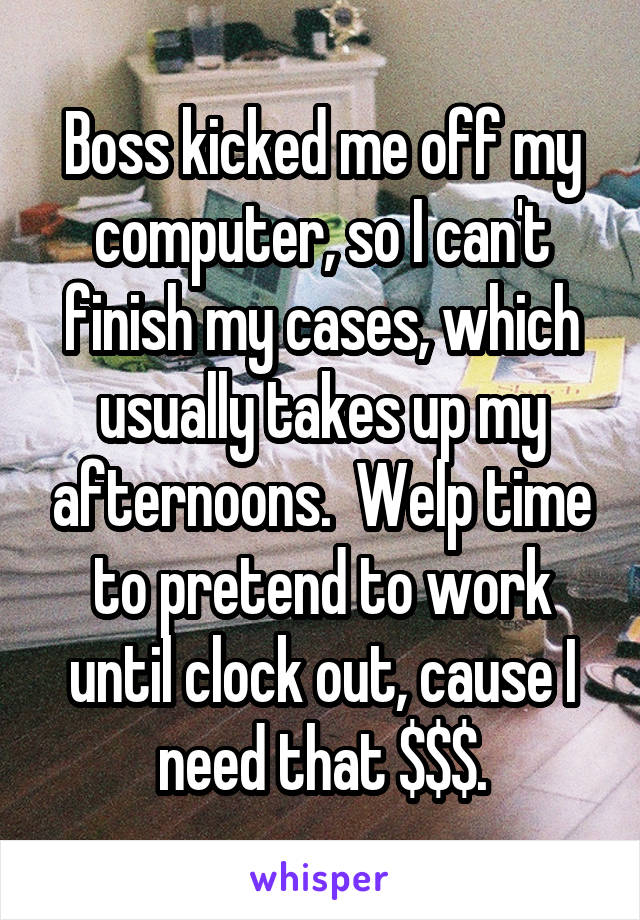 Boss kicked me off my computer, so I can't finish my cases, which usually takes up my afternoons.  Welp time to pretend to work until clock out, cause I need that $$$.