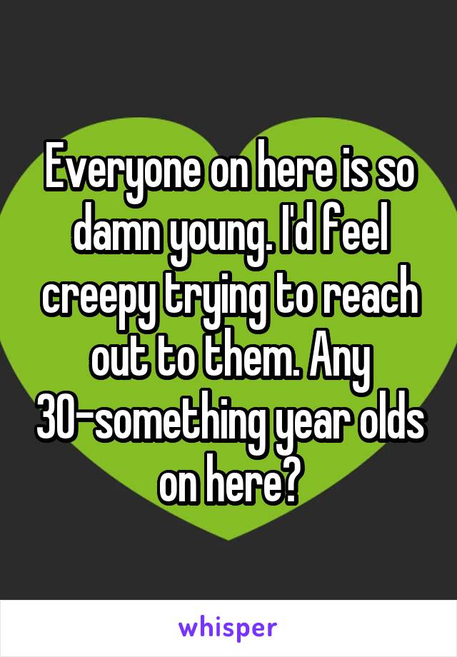 Everyone on here is so damn young. I'd feel creepy trying to reach out to them. Any 30-something year olds on here?