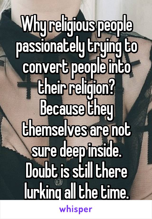 Why religious people passionately trying to convert people into their religion?
Because they themselves are not sure deep inside.
Doubt is still there lurking all the time.