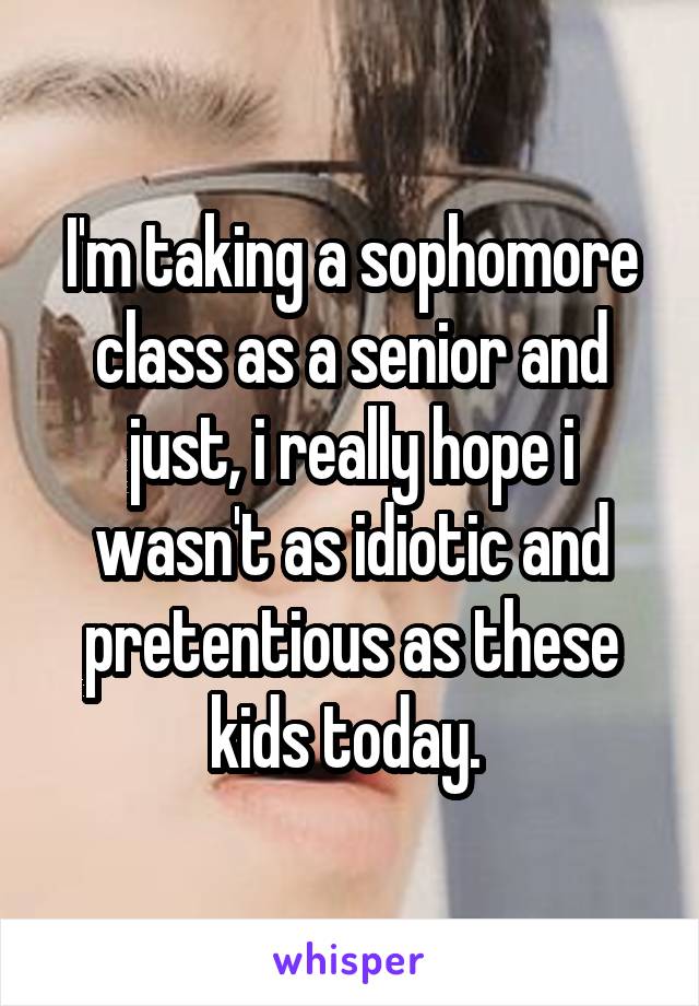 I'm taking a sophomore class as a senior and just, i really hope i wasn't as idiotic and pretentious as these kids today. 