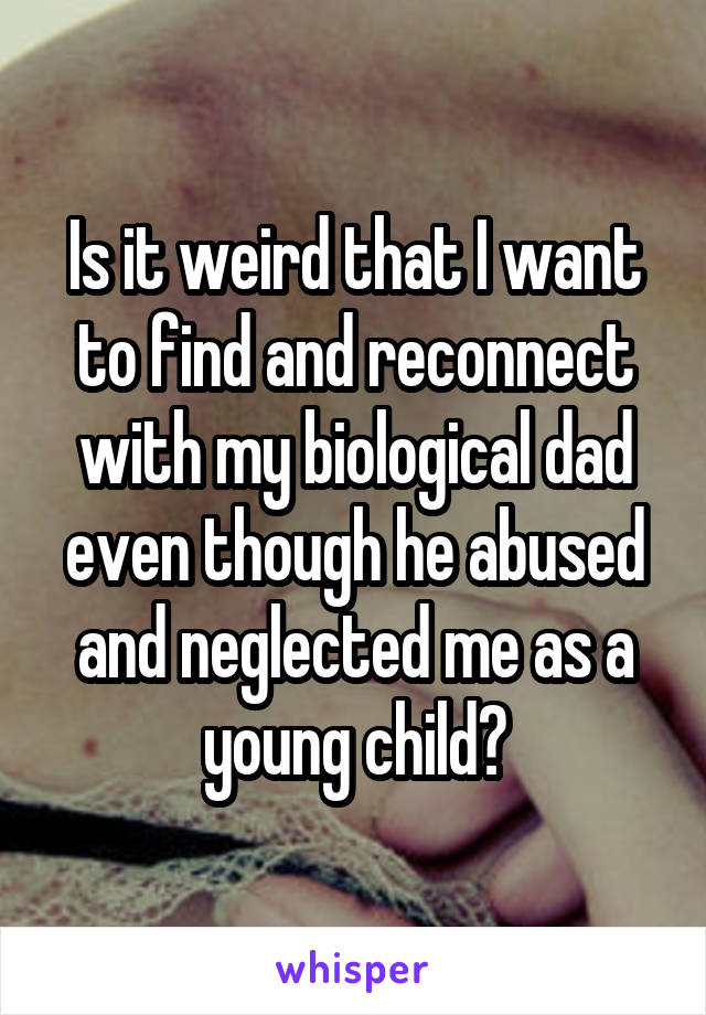 Is it weird that I want to find and reconnect with my biological dad even though he abused and neglected me as a young child?