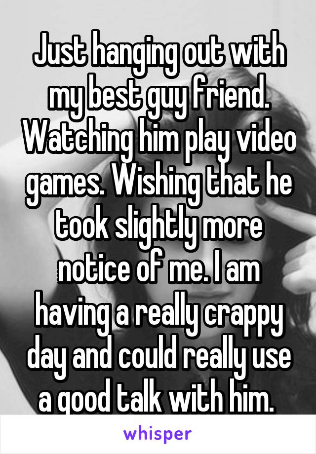 Just hanging out with my best guy friend. Watching him play video games. Wishing that he took slightly more notice of me. I am having a really crappy day and could really use a good talk with him. 