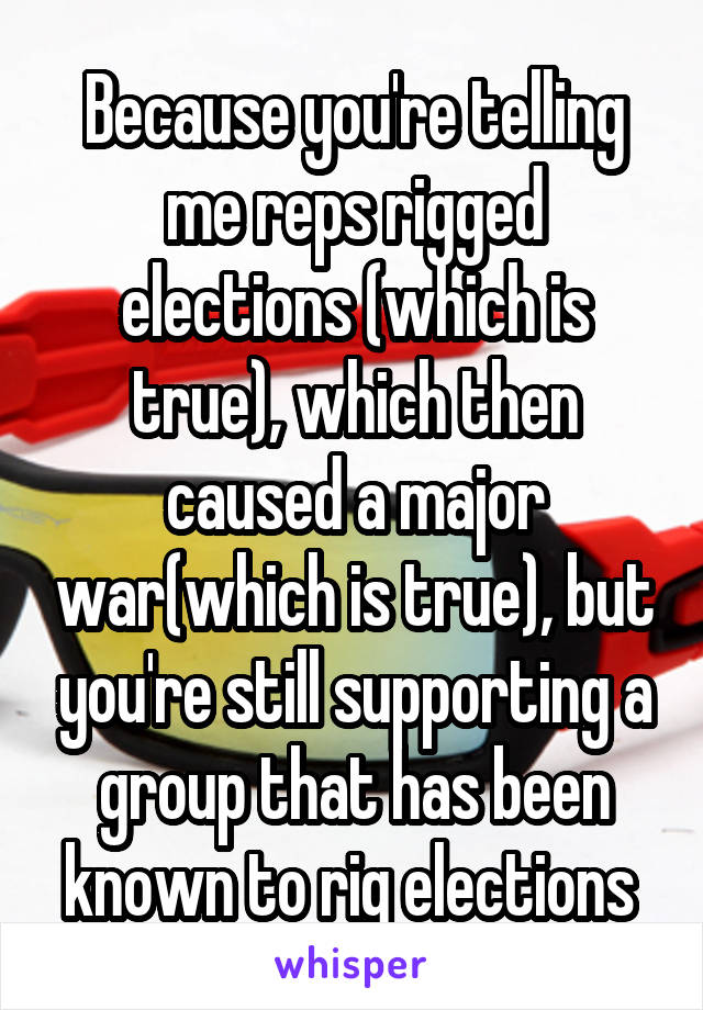 Because you're telling me reps rigged elections (which is true), which then caused a major war(which is true), but you're still supporting a group that has been known to rig elections 