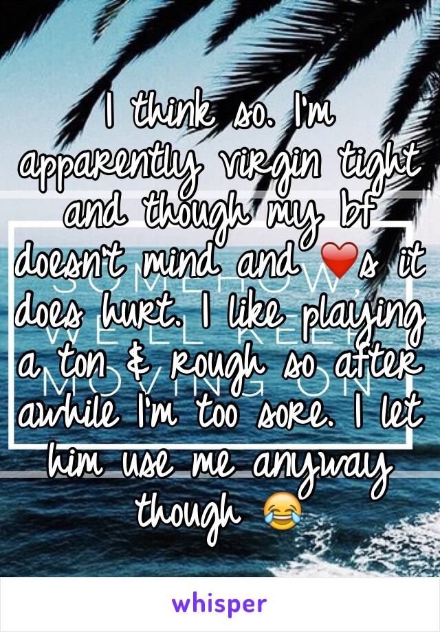 I think so. I'm apparently virgin tight and though my bf doesn't mind and ❤️s it does hurt. I like playing a ton & rough so after awhile I'm too sore. I let him use me anyway though 😂