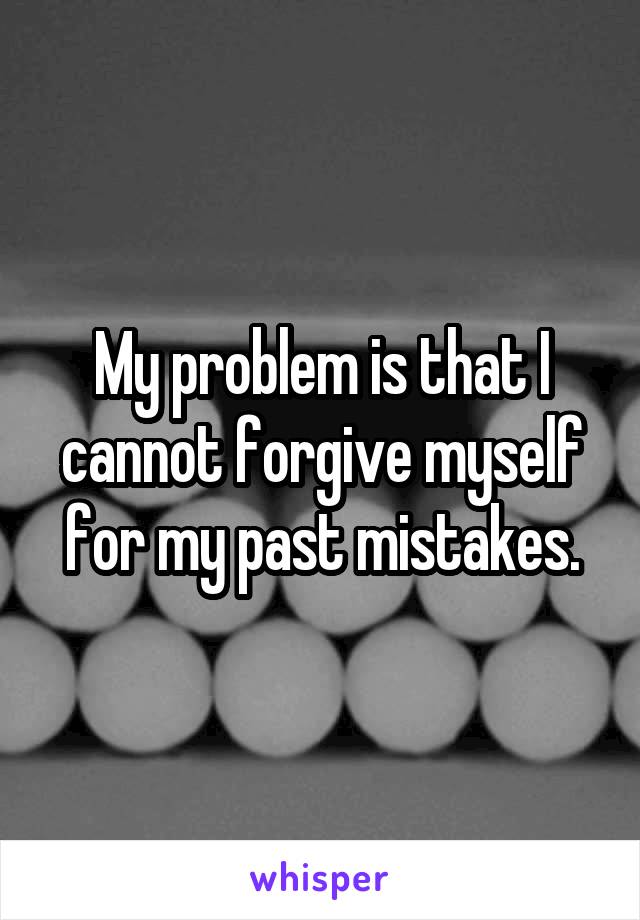 My problem is that I cannot forgive myself for my past mistakes.